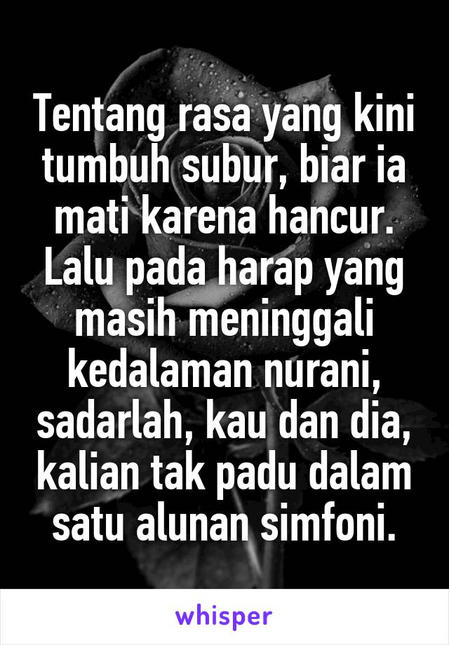 Tentang rasa yang kini tumbuh subur, biar ia mati karena hancur. Lalu pada harap yang masih meninggali kedalaman nurani, sadarlah, kau dan dia, kalian tak padu dalam satu alunan simfoni.