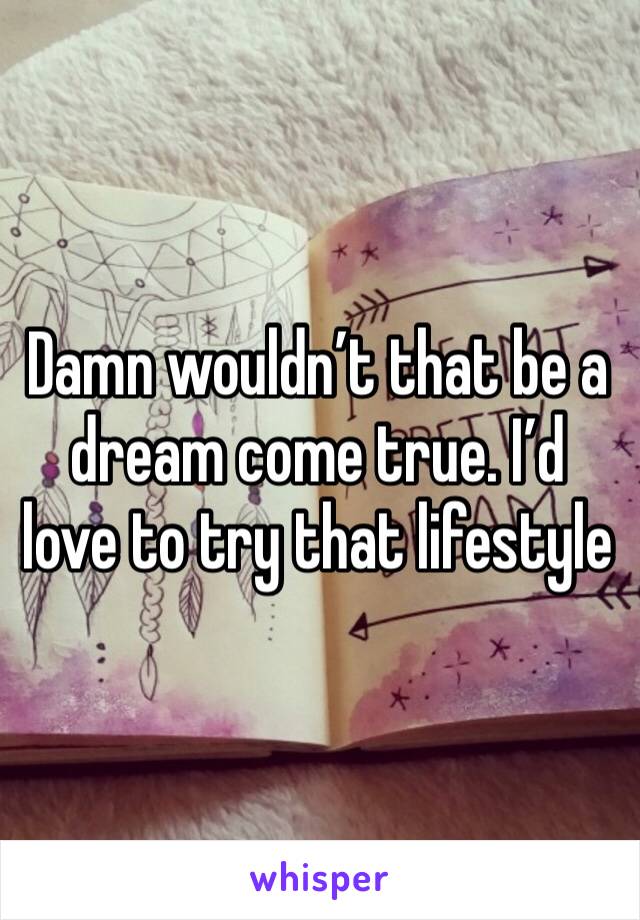Damn wouldn’t that be a dream come true. I’d love to try that lifestyle 