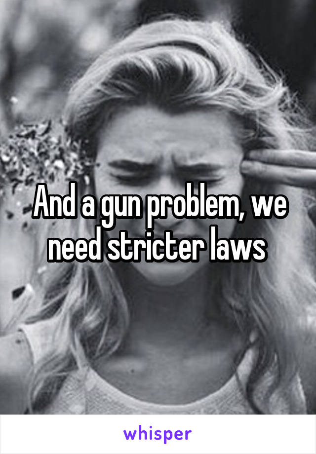And a gun problem, we need stricter laws 