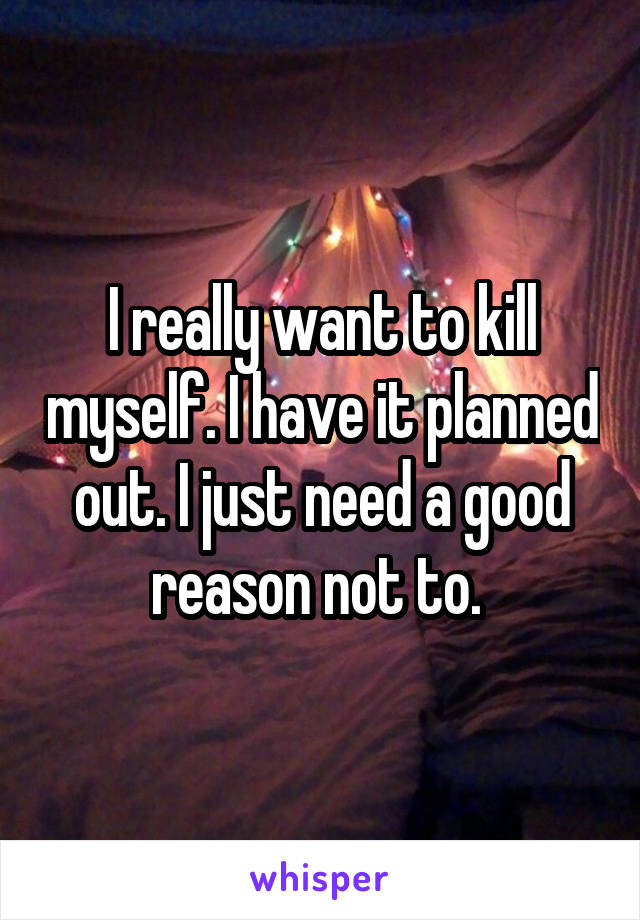 I really want to kill myself. I have it planned out. I just need a good reason not to. 