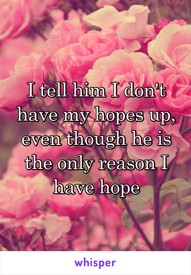 I tell him I don't have my hopes up, even though he is the only reason I have hope