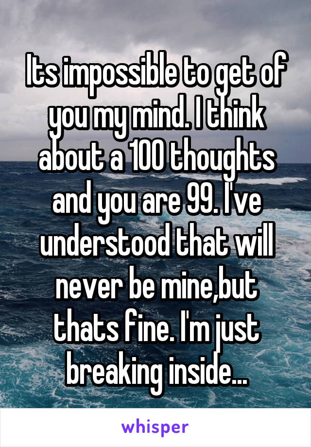 Its impossible to get of you my mind. I think about a 100 thoughts and you are 99. I've understood that will never be mine,but thats fine. I'm just breaking inside...