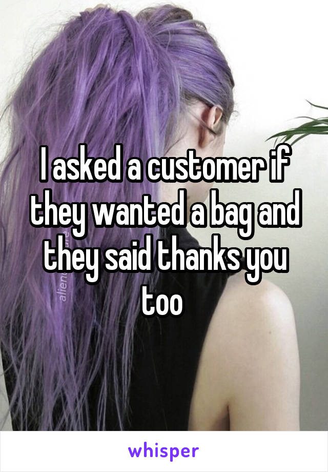 I asked a customer if they wanted a bag and they said thanks you too 