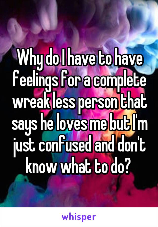 Why do I have to have feelings for a complete wreak less person that says he loves me but I'm just confused and don't know what to do? 