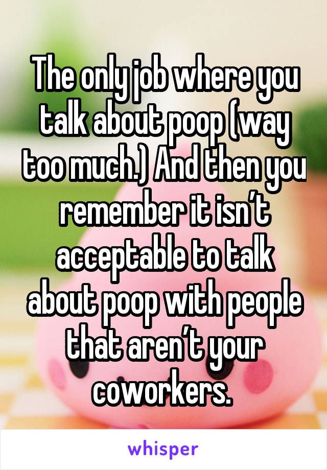 The only job where you talk about poop (way too much.) And then you remember it isn’t acceptable to talk about poop with people that aren’t your coworkers. 