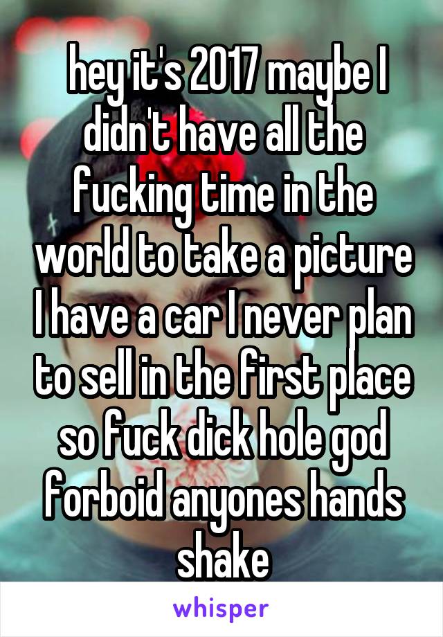  hey it's 2017 maybe I didn't have all the fucking time in the world to take a picture I have a car I never plan to sell in the first place so fuck dick hole god forboid anyones hands shake