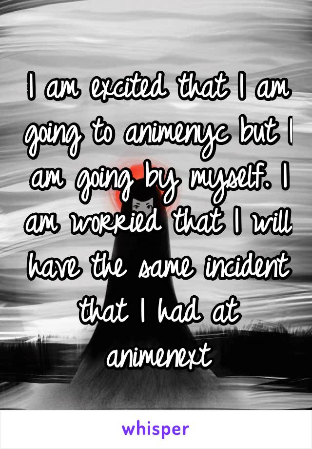 I am excited that I am going to animenyc but I am going by myself. I am worried that I will have the same incident that I had at animenext