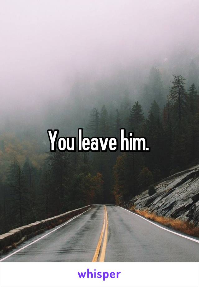 You leave him. 