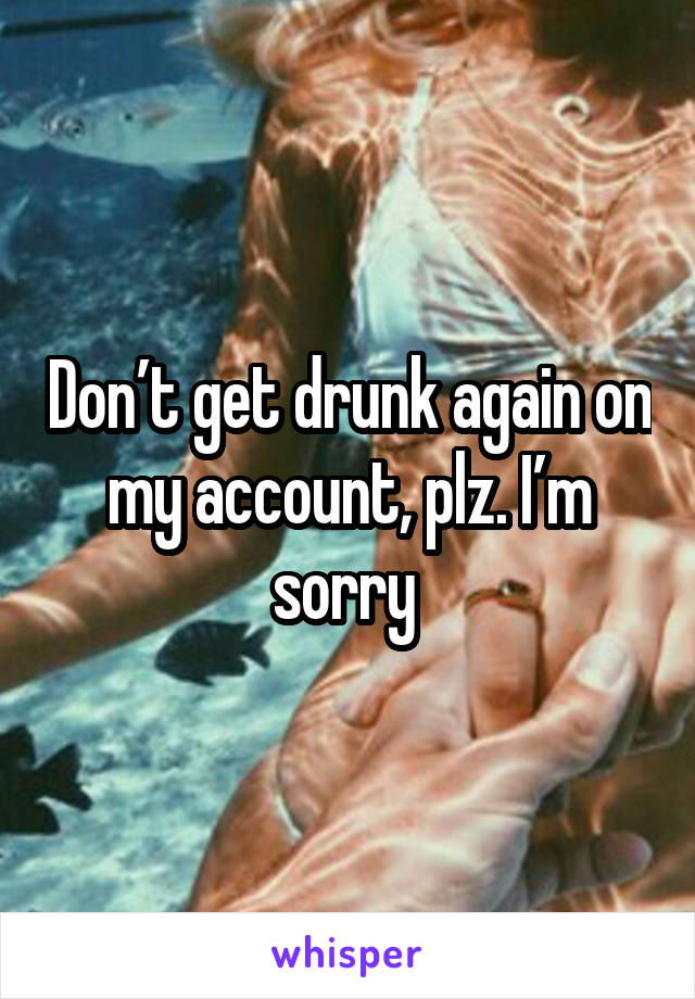 Don’t get drunk again on my account, plz. I’m sorry 