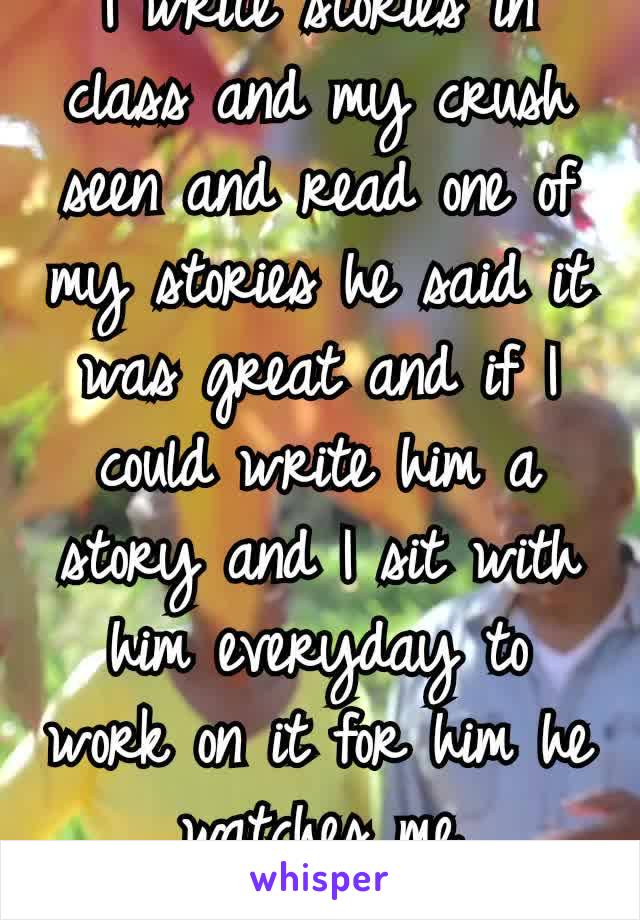 I write stories in class and my crush seen and read one of my stories he said it was great and if I could write him a story and I sit with him everyday to work on it for him he watches me write😊😁