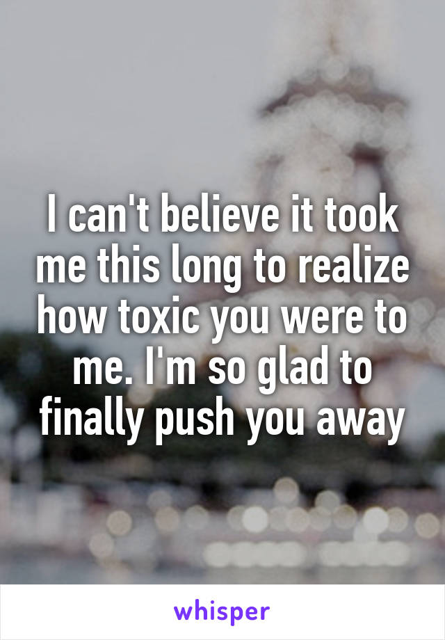 I can't believe it took me this long to realize how toxic you were to me. I'm so glad to finally push you away