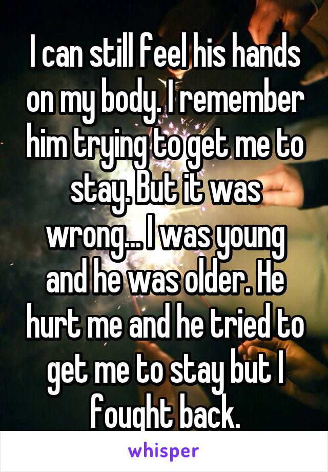 I can still feel his hands on my body. I remember him trying to get me to stay. But it was wrong... I was young and he was older. He hurt me and he tried to get me to stay but I fought back.