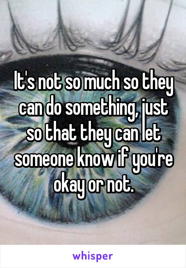 It's not so much so they can do something, just so that they can let someone know if you're okay or not.