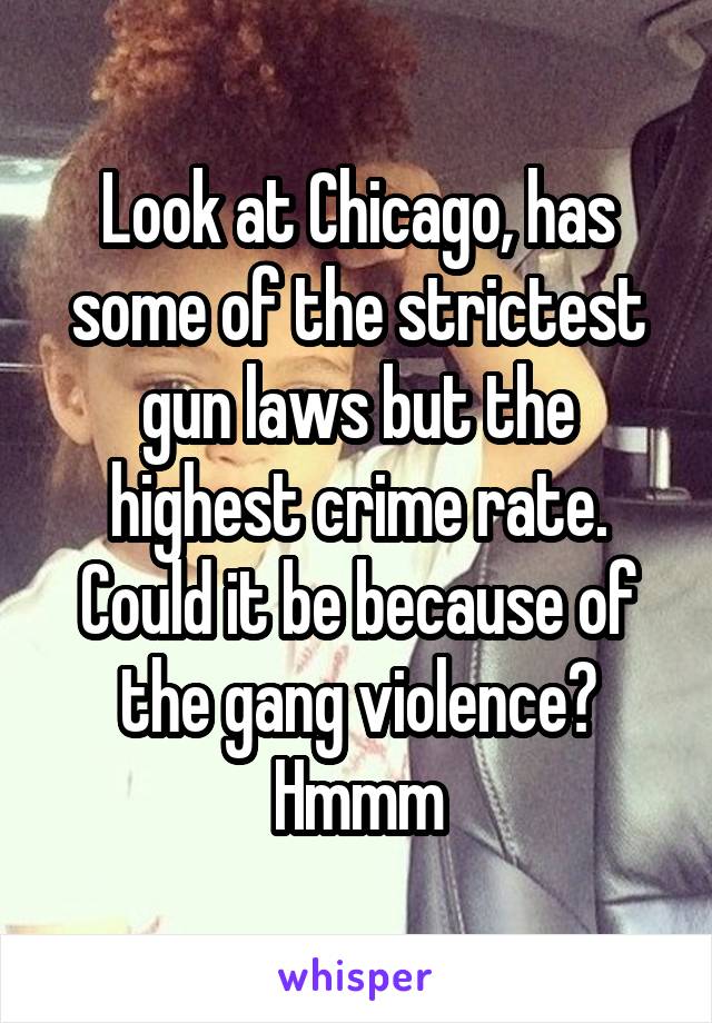 Look at Chicago, has some of the strictest gun laws but the highest crime rate. Could it be because of the gang violence? Hmmm