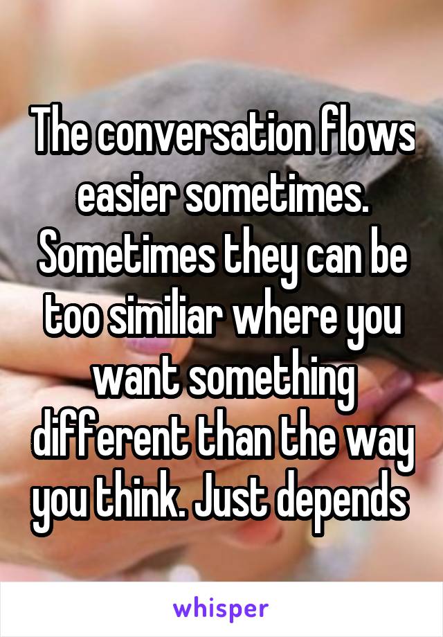 The conversation flows easier sometimes. Sometimes they can be too similiar where you want something different than the way you think. Just depends 