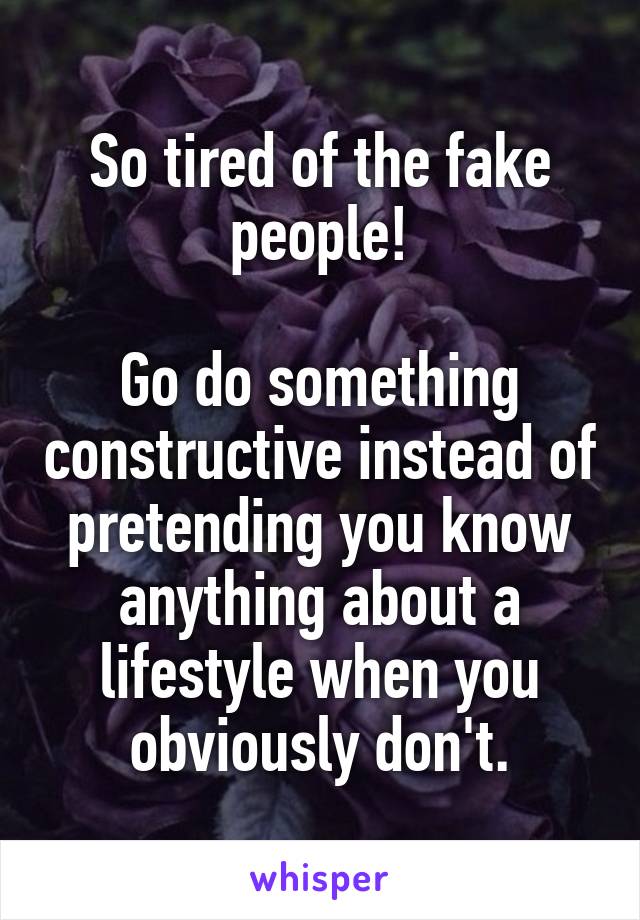 So tired of the fake people!

Go do something constructive instead of pretending you know anything about a lifestyle when you obviously don't.