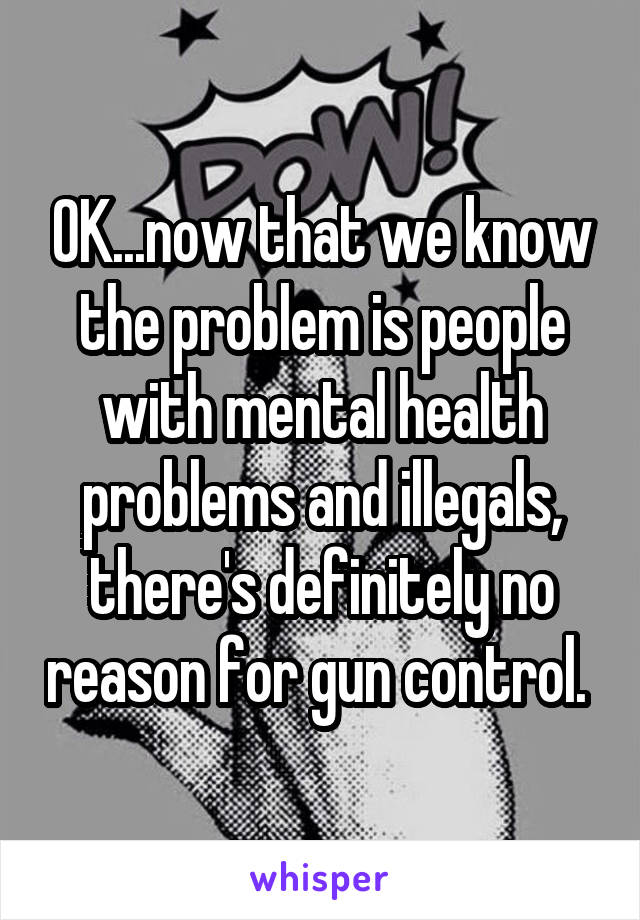 OK...now that we know the problem is people with mental health problems and illegals, there's definitely no reason for gun control. 