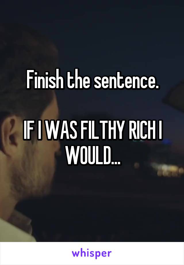 Finish the sentence.

IF I WAS FILTHY RICH I WOULD...
