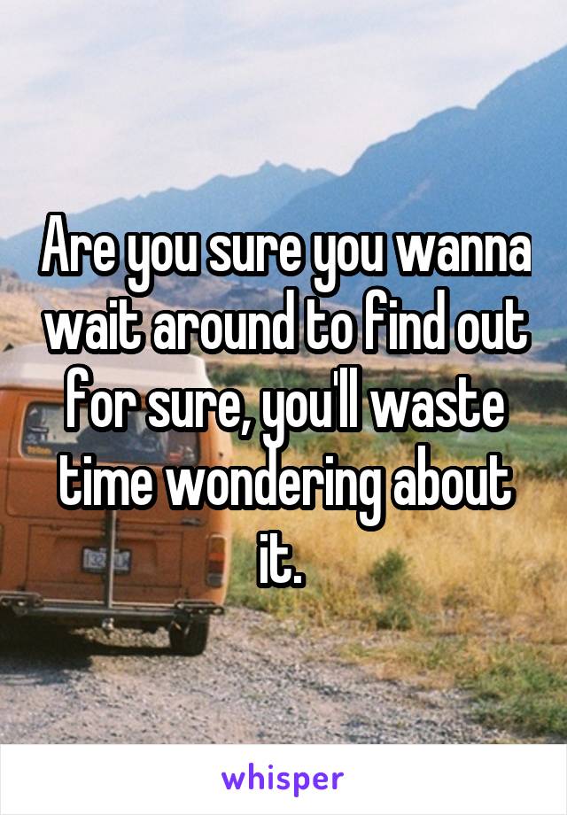 Are you sure you wanna wait around to find out for sure, you'll waste time wondering about it. 