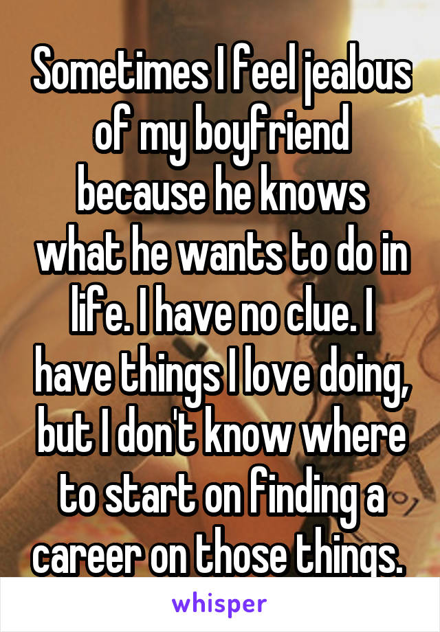 Sometimes I feel jealous of my boyfriend because he knows what he wants to do in life. I have no clue. I have things I love doing, but I don't know where to start on finding a career on those things. 