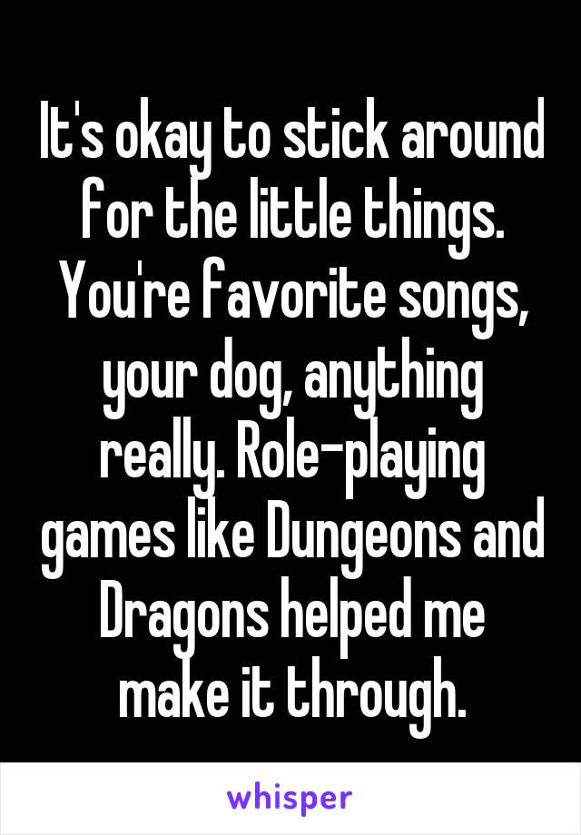 It's okay to stick around for the little things. You're favorite songs, your dog, anything really. Role-playing games like Dungeons and Dragons helped me make it through.