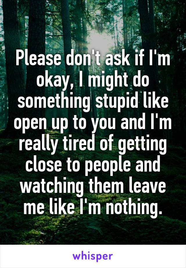 Please don't ask if I'm okay, I might do something stupid like open up to you and I'm really tired of getting close to people and watching them leave me like I'm nothing.