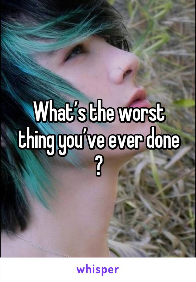 What’s the worst thing you’ve ever done ?