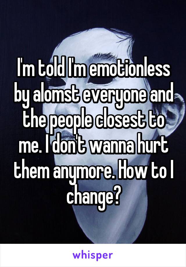 I'm told I'm emotionless by alomst everyone and the people closest to me. I don't wanna hurt them anymore. How to I change?