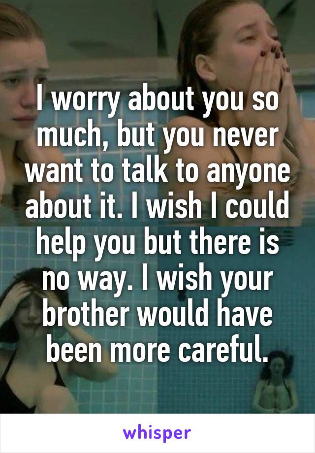 I worry about you so much, but you never want to talk to anyone about it. I wish I could help you but there is no way. I wish your brother would have been more careful.