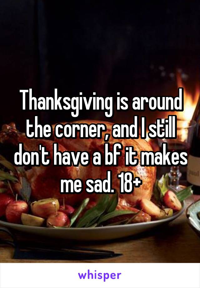 Thanksgiving is around the corner, and I still don't have a bf it makes me sad. 18+