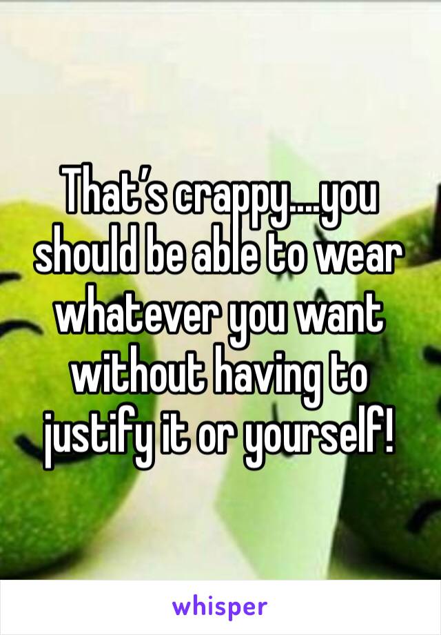 That’s crappy....you should be able to wear whatever you want without having to justify it or yourself! 