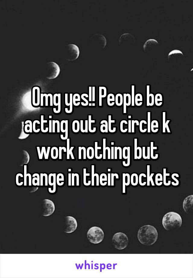 Omg yes!! People be acting out at circle k work nothing but change in their pockets