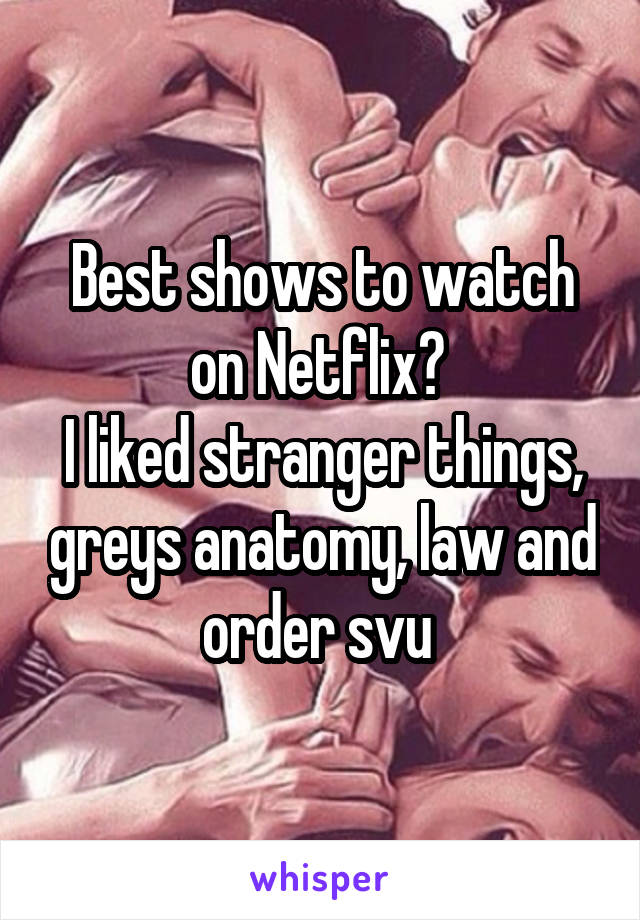 Best shows to watch on Netflix? 
I liked stranger things, greys anatomy, law and order svu 