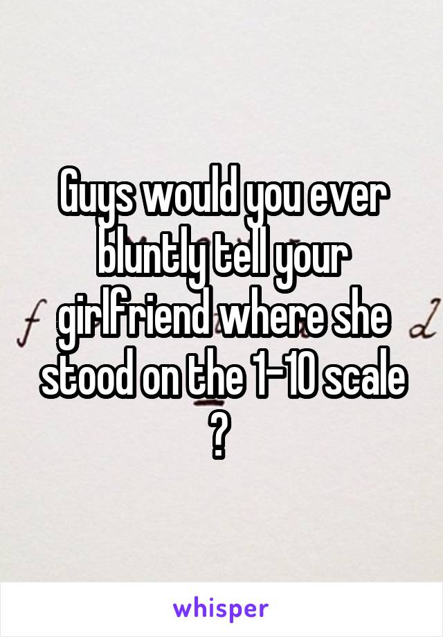 Guys would you ever bluntly tell your girlfriend where she stood on the 1-10 scale ? 