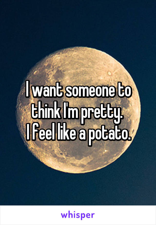 I want someone to think I'm pretty. 
I feel like a potato.