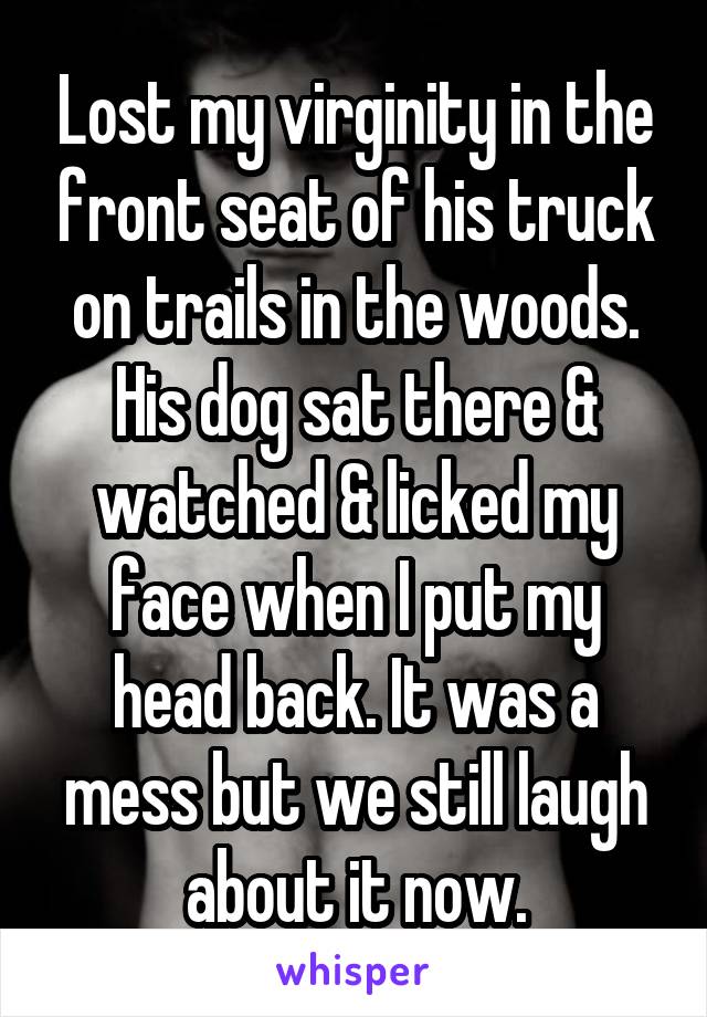 Lost my virginity in the front seat of his truck on trails in the woods. His dog sat there & watched & licked my face when I put my head back. It was a mess but we still laugh about it now.