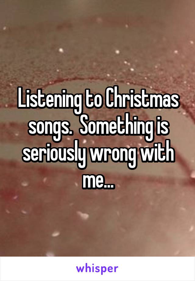 Listening to Christmas songs.  Something is seriously wrong with me...