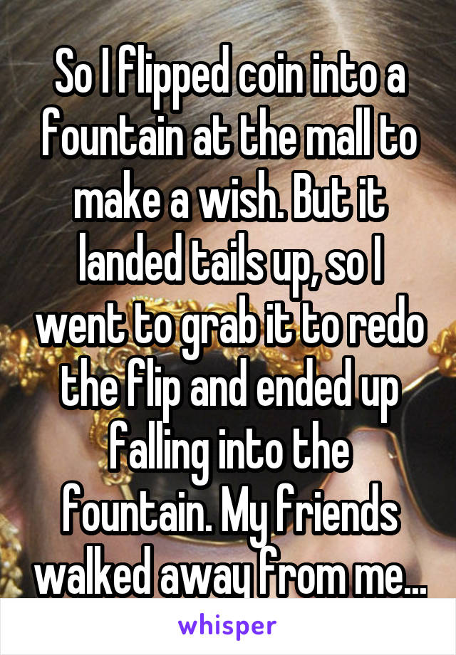 So I flipped coin into a fountain at the mall to make a wish. But it landed tails up, so I went to grab it to redo the flip and ended up falling into the fountain. My friends walked away from me...