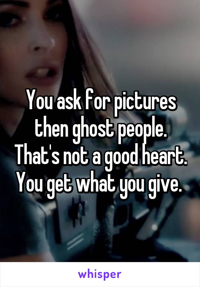 You ask for pictures then ghost people. That's not a good heart. You get what you give. 