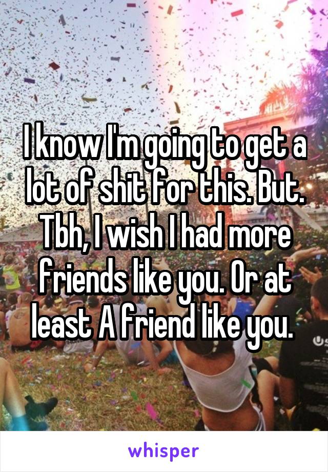 I know I'm going to get a lot of shit for this. But. Tbh, I wish I had more friends like you. Or at least A friend like you. 