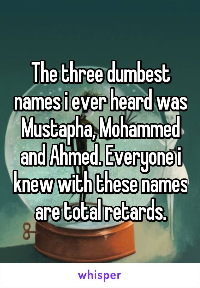 The three dumbest names i ever heard was Mustapha, Mohammed and Ahmed. Everyone i knew with these names are total retards.