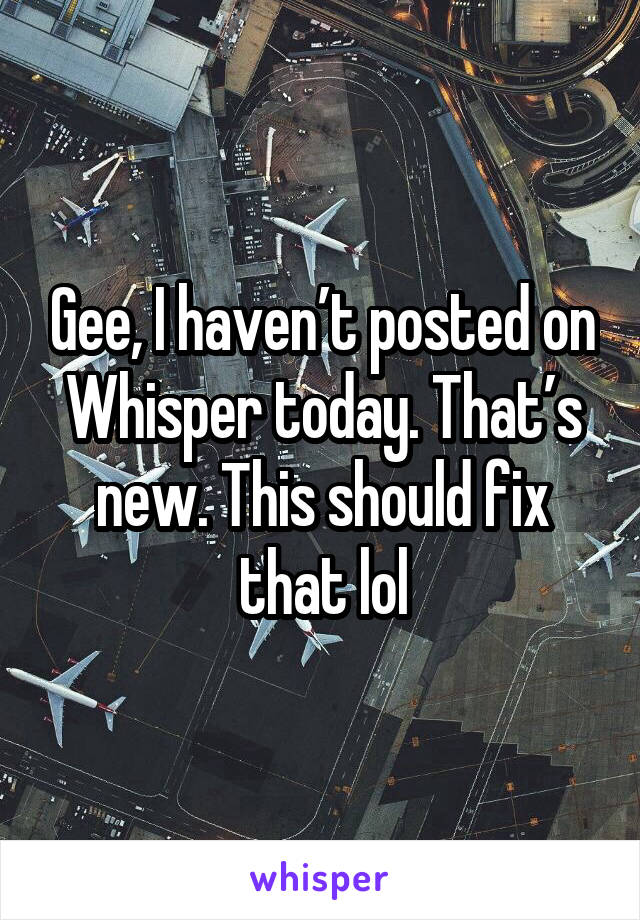 Gee, I haven’t posted on Whisper today. That’s new. This should fix that lol