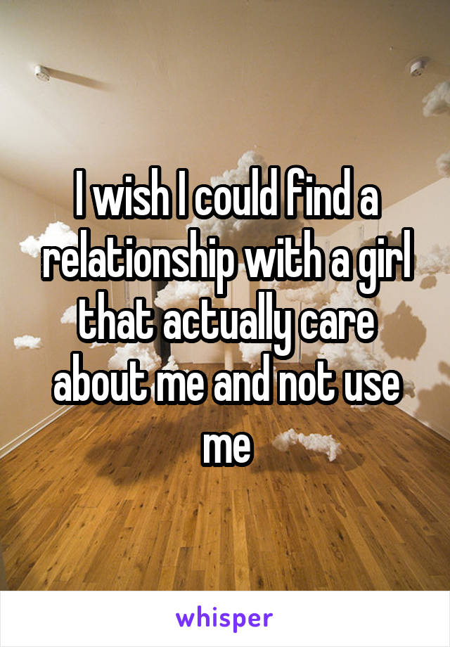 I wish I could find a relationship with a girl that actually care about me and not use me