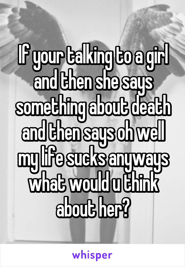 If your talking to a girl and then she says something about death and then says oh well my life sucks anyways what would u think about her?