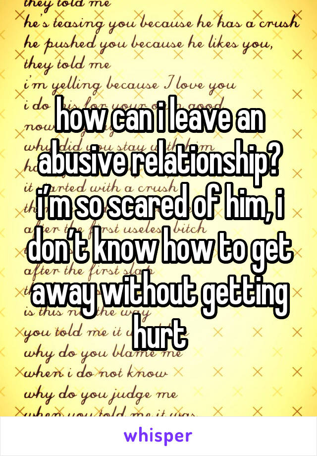 how can i leave an abusive relationship? i’m so scared of him, i don’t know how to get away without getting hurt