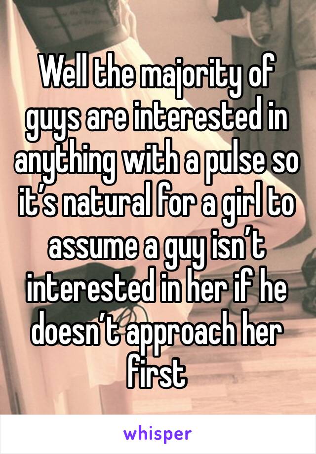 Well the majority of guys are interested in anything with a pulse so it’s natural for a girl to assume a guy isn’t interested in her if he doesn’t approach her first