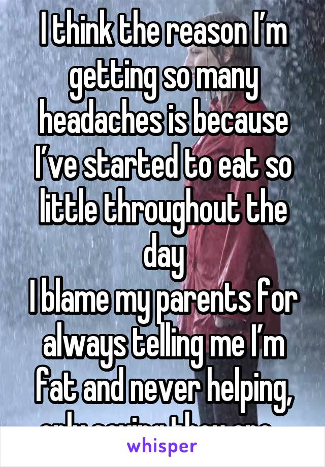 I think the reason I’m getting so many headaches is because I’ve started to eat so little throughout the day
I blame my parents for always telling me I’m fat and never helping, only saying they are...