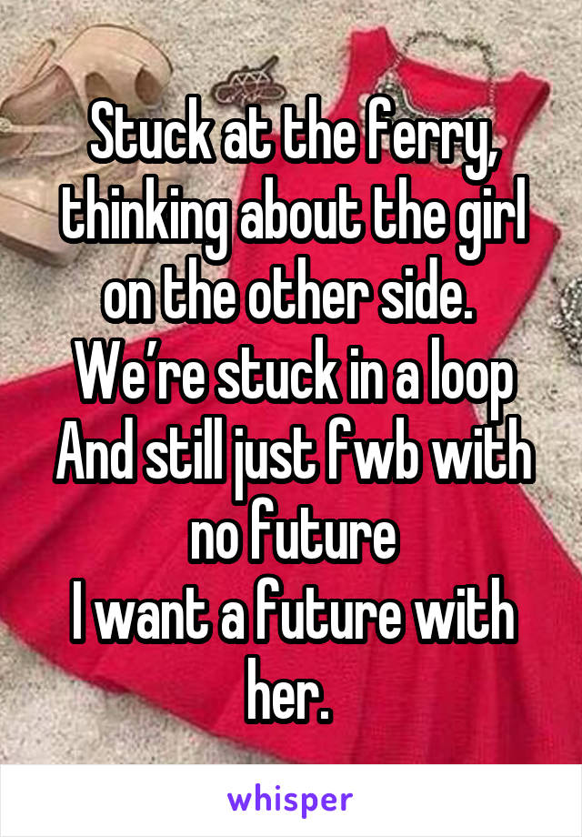 Stuck at the ferry, thinking about the girl on the other side. 
We’re stuck in a loop
And still just fwb with no future
I want a future with her. 