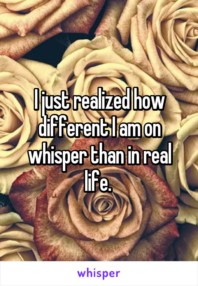 I just realized how different I am on whisper than in real life. 