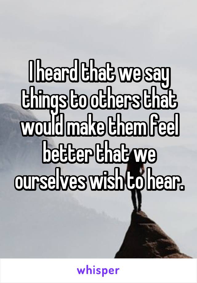 I heard that we say things to others that would make them feel better that we ourselves wish to hear. 